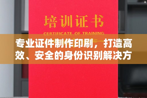 乳源专业证件制作印刷，打造高效、安全的身份识别解决方案
